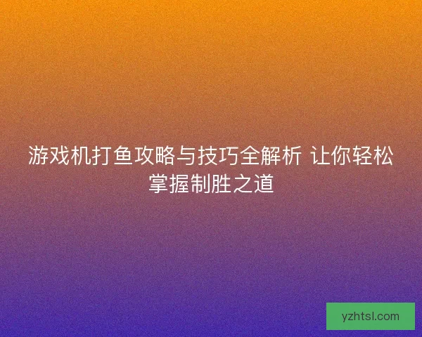 游戏机打鱼攻略与技巧全解析 让你轻松掌握制胜之道