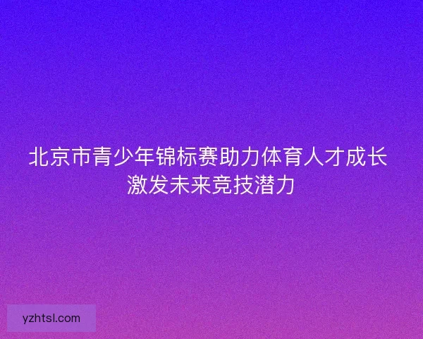 北京市青少年锦标赛助力体育人才成长 激发未来竞技潜力