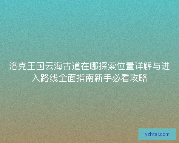 洛克王国云海古道在哪探索位置详解与进入路线全面指南新手必看攻略