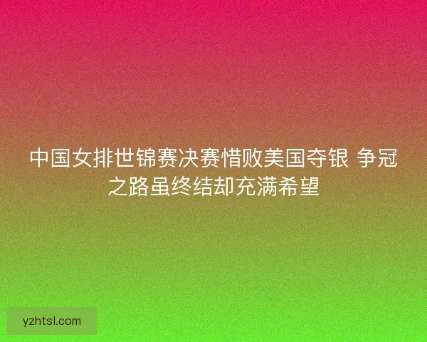中国女排世锦赛决赛惜败美国夺银 争冠之路虽终结却充满希望