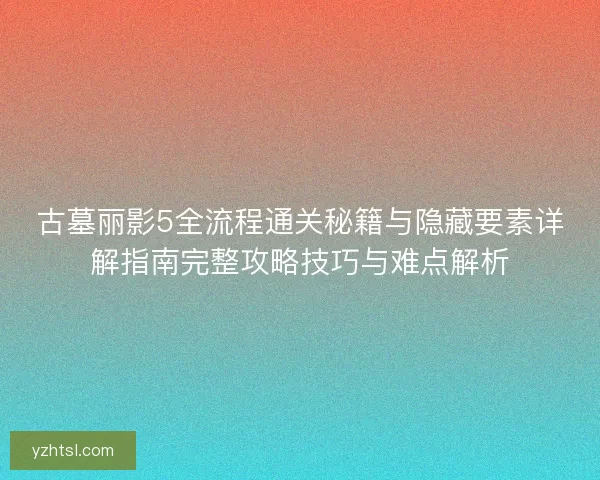古墓丽影5全流程通关秘籍与隐藏要素详解指南完整攻略技巧与难点解析