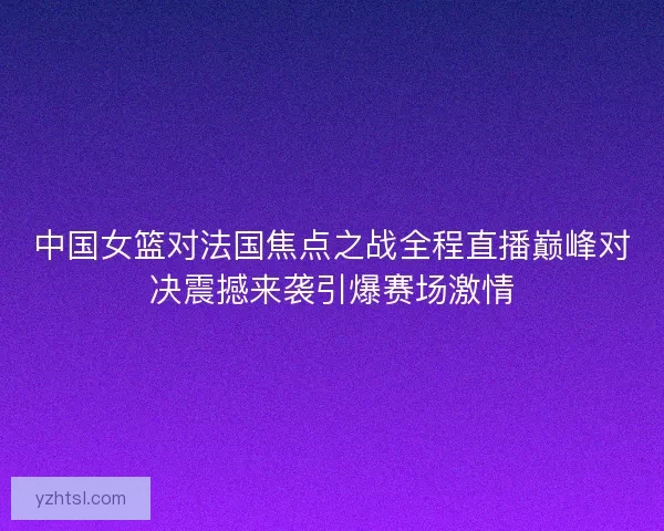 中国女篮对法国焦点之战全程直播巅峰对决震撼来袭引爆赛场激情