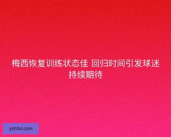 梅西恢复训练状态佳 回归时间引发球迷持续期待