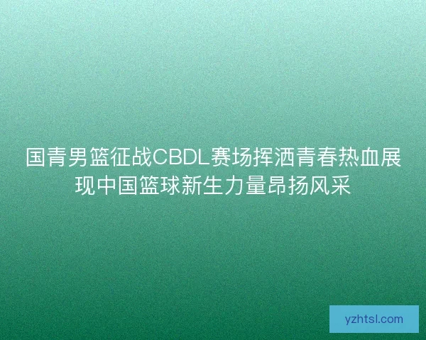 国青男篮征战CBDL赛场挥洒青春热血展现中国篮球新生力量昂扬风采